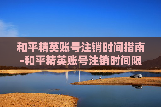 和平精英账号注销时间指南-和平精英账号注销时间限制
