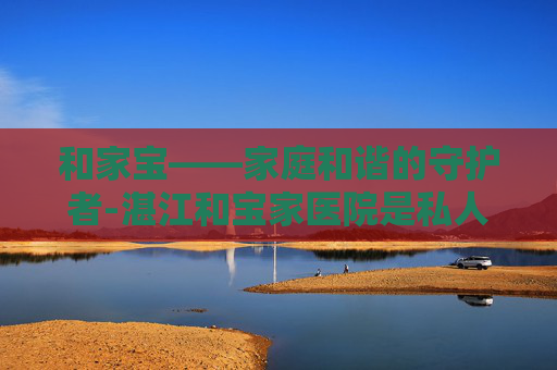 和家宝——家庭和谐的守护者-湛江和宝家医院是私人医院吗