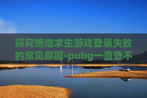 探究绝地求生游戏登录失败的常见原因-pubg一直登不进去