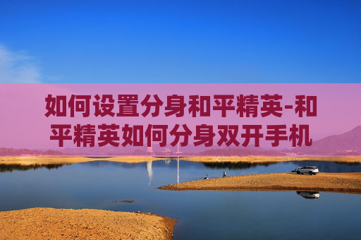 如何设置分身和平精英-和平精英如何分身双开手机