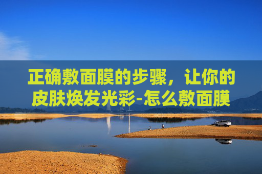正确敷面膜的步骤，让你的皮肤焕发光彩-怎么敷面膜的正确步骤