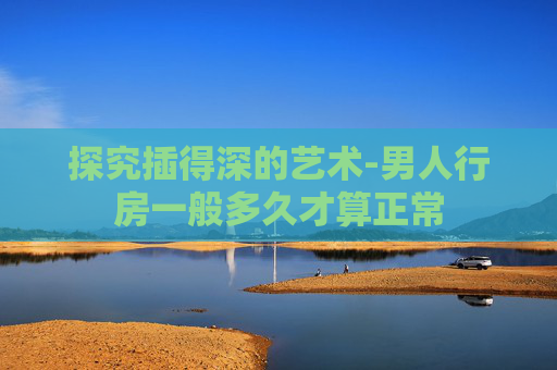 探究插得深的艺术-男人行房一般多久才算正常
