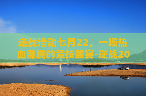 逆战活动七月22，一场热血沸腾的竞技盛宴-逆战2021七月活动大全