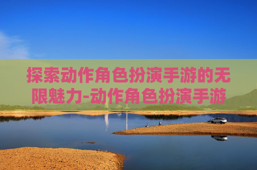 探索动作角色扮演手游的无限魅力-动作角色扮演手游推荐