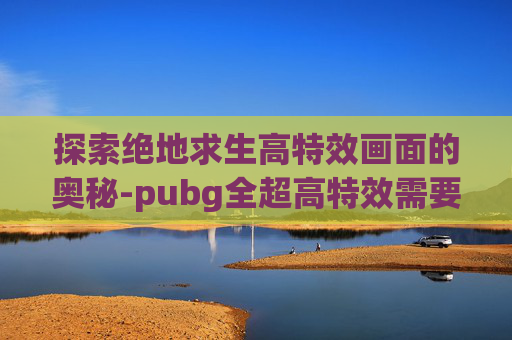 探索绝地求生高特效画面的奥秘-pubg全超高特效需要什么配置