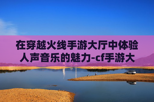 在穿越火线手游大厅中体验人声音乐的魅力-cf手游大厅音乐2020