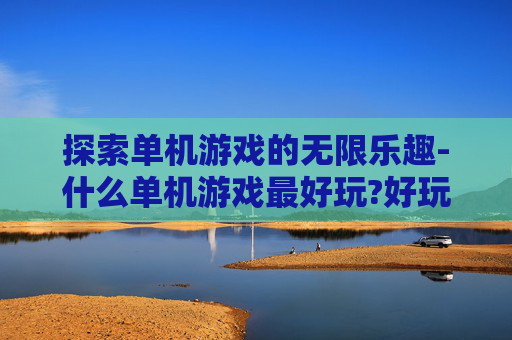 探索单机游戏的无限乐趣-什么单机游戏最好玩?好玩的单机游戏排行
