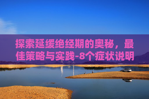 探索延缓绝经期的奥秘，最佳策略与实践-8个症状说明你快绝经了