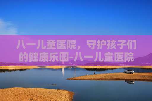 八一儿童医院，守护孩子们的健康乐园-八一儿童医院官网首页