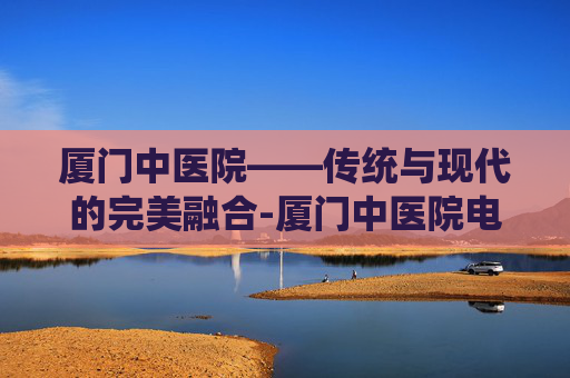 厦门中医院——传统与现代的完美融合-厦门中医院电话