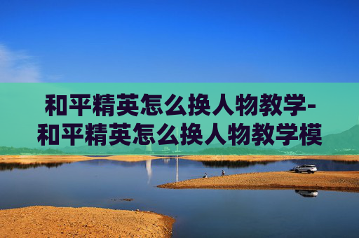 和平精英怎么换人物教学-和平精英怎么换人物教学模式