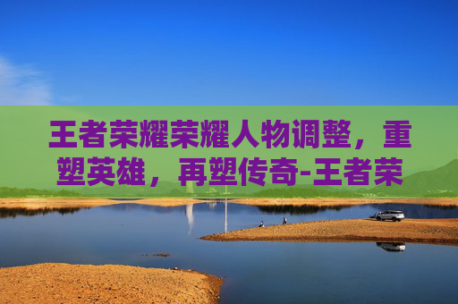 王者荣耀荣耀人物调整，重塑英雄，再塑传奇-王者荣耀调整人物大小
