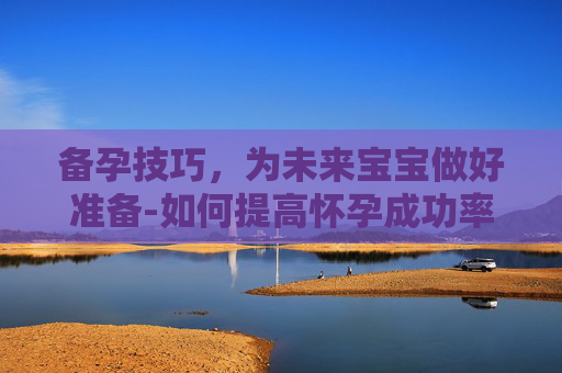备孕技巧，为未来宝宝做好准备-如何提高怀孕成功率备孕技巧
