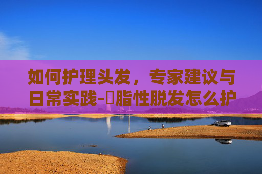 如何护理头发，专家建议与日常实践-膉脂性脱发怎么护理头发