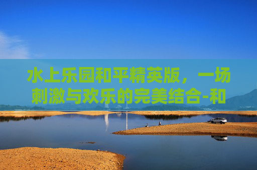 水上乐园和平精英版，一场刺激与欢乐的完美结合-和平精英水上滑梯