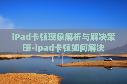 iPad卡顿现象解析与解决策略-ipad卡顿如何解决