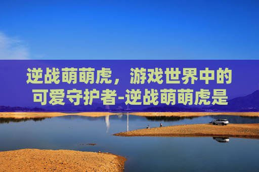 逆战萌萌虎，游戏世界中的可爱守护者-逆战萌萌虎是什么角色的