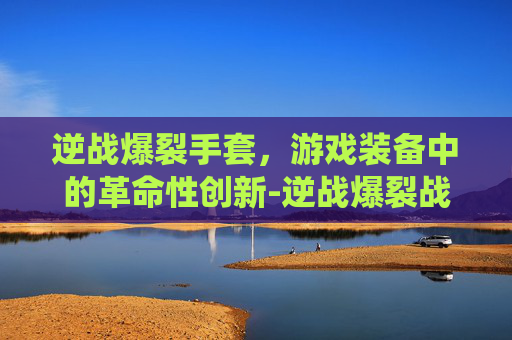 逆战爆裂手套，游戏装备中的革命性创新-逆战爆裂战斧