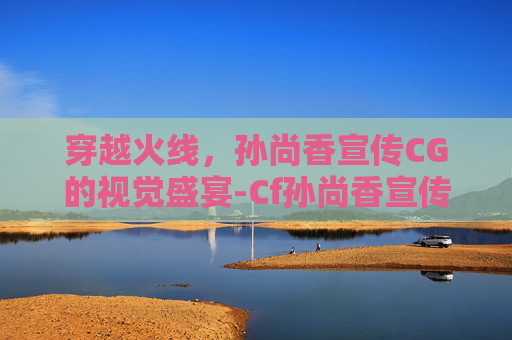穿越火线,孙尚香宣传CG的视觉盛宴-Cf孙尚香宣传片 穿越火线,孙尚香宣传CG的视觉盛宴-Cf孙尚香宣传片