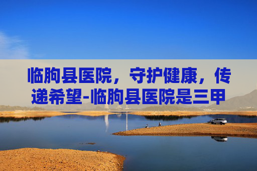 临朐县医院，守护健康，传递希望-临朐县医院是三甲医院吗