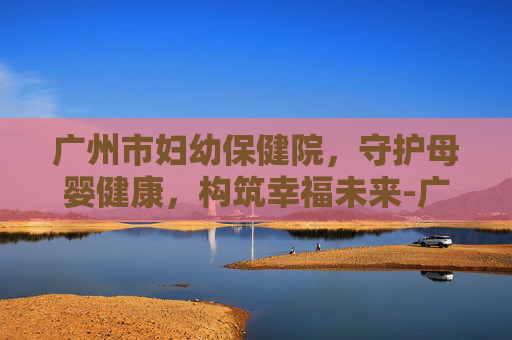 广州市妇幼保健院，守护母婴健康，构筑幸福未来-广州市妇幼保健院哪个院区比较好