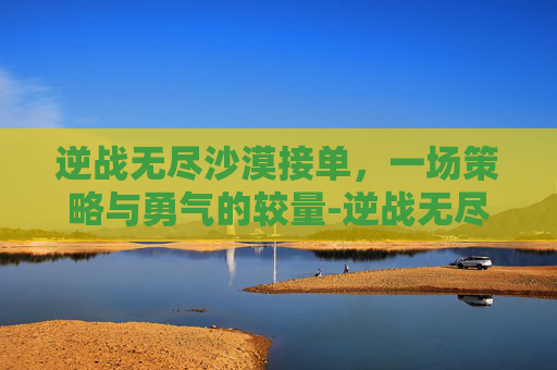 逆战无尽沙漠接单，一场策略与勇气的较量-逆战无尽沙漠多少关放怪