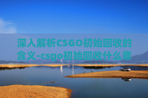 深入解析CSGO初始回收的含义-csgo初始回收什么意思啊