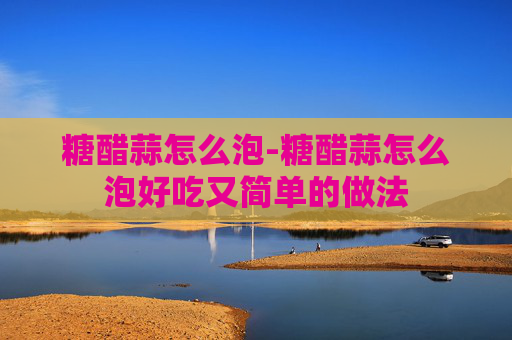糖醋蒜怎么泡-糖醋蒜怎么泡好吃又简单的做法