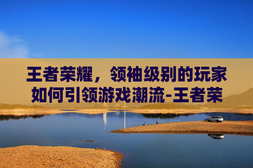 王者荣耀，领袖级别的玩家如何引领游戏潮流-王者荣耀王者领袖称号