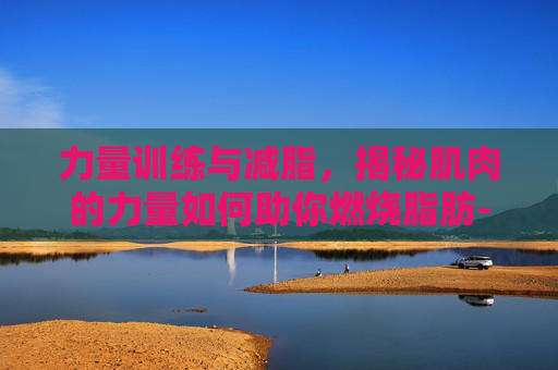 力量训练与减脂，揭秘肌肉的力量如何助你燃烧脂肪-长期力量训练可以减脂吗