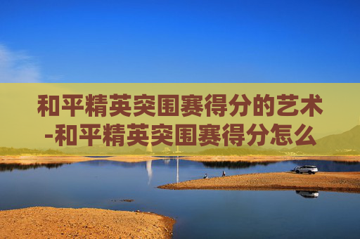 和平精英突围赛得分的艺术-和平精英突围赛得分怎么算的