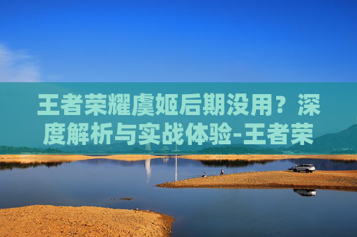 王者荣耀虞姬后期没用？深度解析与实战体验-王者荣耀虞姬后期没用了
