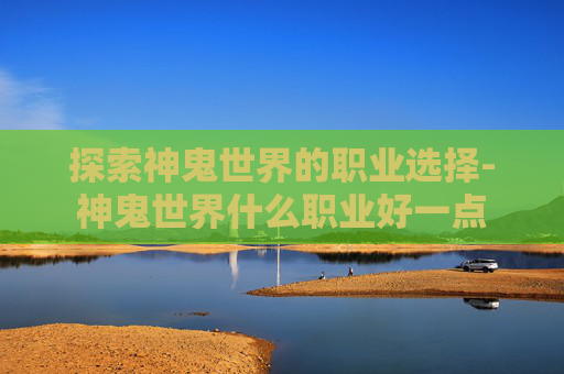 探索神鬼世界的职业选择-神鬼世界什么职业好一点