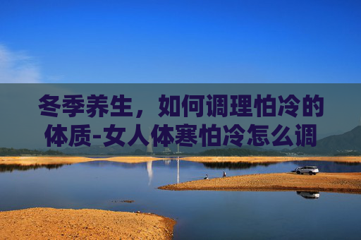 冬季养生,如何调理怕冷的体质-女人体寒怕冷怎么调理 冬季养生,如何调理怕冷的体质-女人体寒怕冷怎么调理