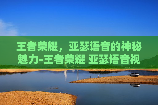 王者荣耀，亚瑟语音的神秘魅力-王者荣耀 亚瑟语音视频