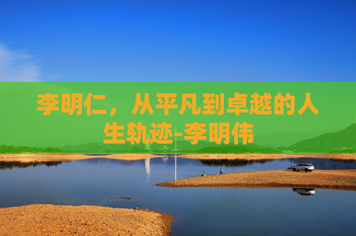 李明仁，从平凡到卓越的人生轨迹-李明伟