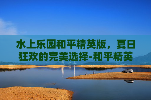 水上乐园和平精英版，夏日狂欢的完美选择-和平精英水上滑梯