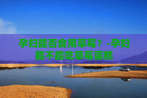 孕妇能否食用草莓？-孕妇能不能吃草莓蛋糕