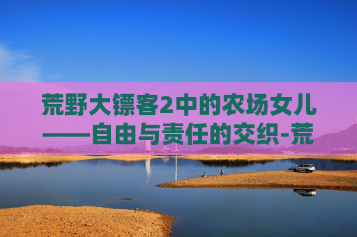 荒野大镖客2中的农场女儿——自由与责任的交织-荒野大镖客2农场女儿在线