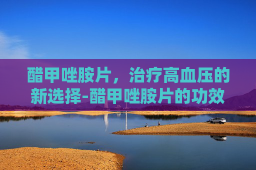 醋甲唑胺片，治疗高血压的新选择-醋甲唑胺片的功效与作用
