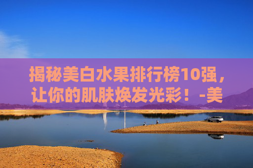 揭秘美白水果排行榜10强，让你的肌肤焕发光彩！-美白水果排行榜10强图片