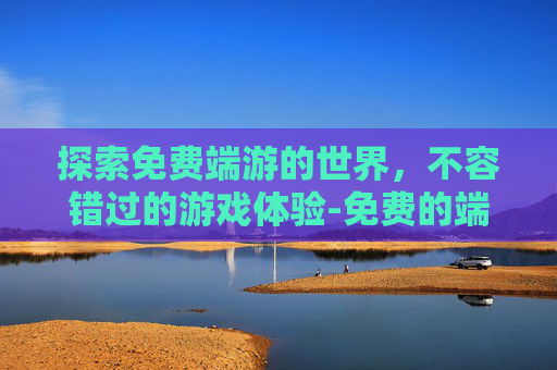 探索免费端游的世界，不容错过的游戏体验-免费的端游推荐电脑