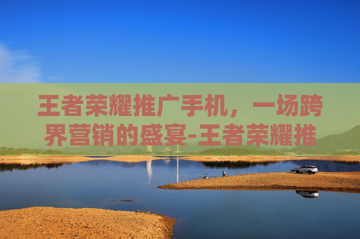 王者荣耀推广手机，一场跨界营销的盛宴-王者荣耀推广方式