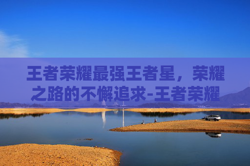 王者荣耀最强王者星,荣耀之路的不懈追求-王者荣耀最强王者星星等级 王者荣耀最强王者星,荣耀之路的不懈追求-王者荣耀最强王者星星等级