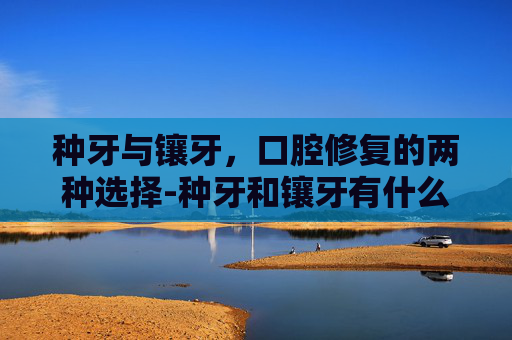 种牙与镶牙,口腔修复的两种选择-种牙和镶牙有什么区别价格又是多少 种牙与镶牙,口腔修复的两种选择-种牙和镶牙有什么区别价格又是多少