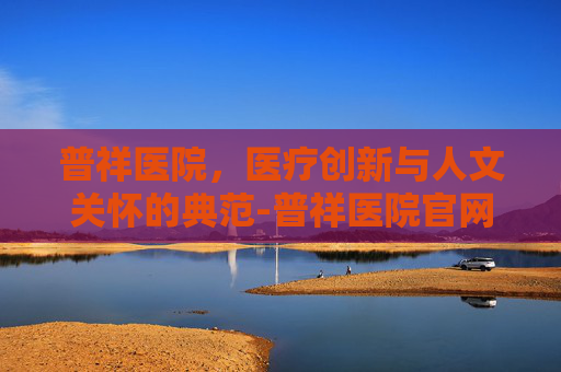 普祥医院,医疗创新与人文关怀的典范-普祥医院官网 普祥医院,医疗创新与人文关怀的典范-普祥医院官网