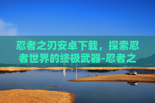 忍者之刃安卓下载,探索忍者世界的终极武器-忍者之刃安卓下载教程 忍者之刃安卓下载,探索忍者世界的终极武器-忍者之刃安卓下载教程