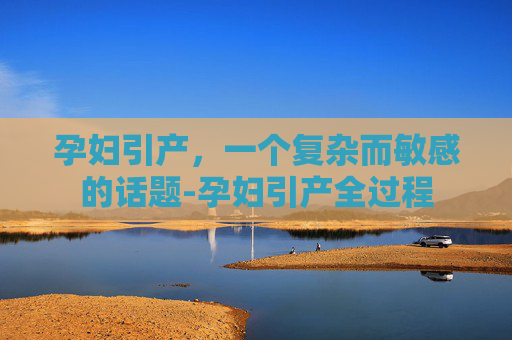 孕妇引产,一个复杂而敏感的话题-孕妇引产全过程 孕妇引产,一个复杂而敏感的话题-孕妇引产全过程