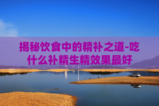 揭秘饮食中的精补之道-吃什么补精生精效果最好
