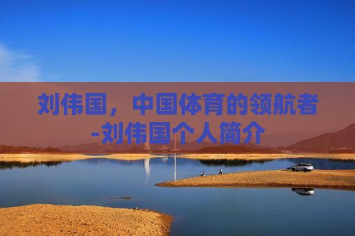 刘伟国，中国体育的领航者-刘伟国个人简介